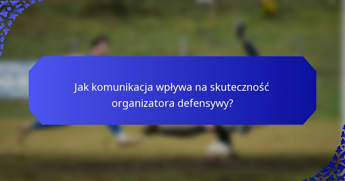 Jak komunikacja wpływa na skuteczność organizatora defensywy?