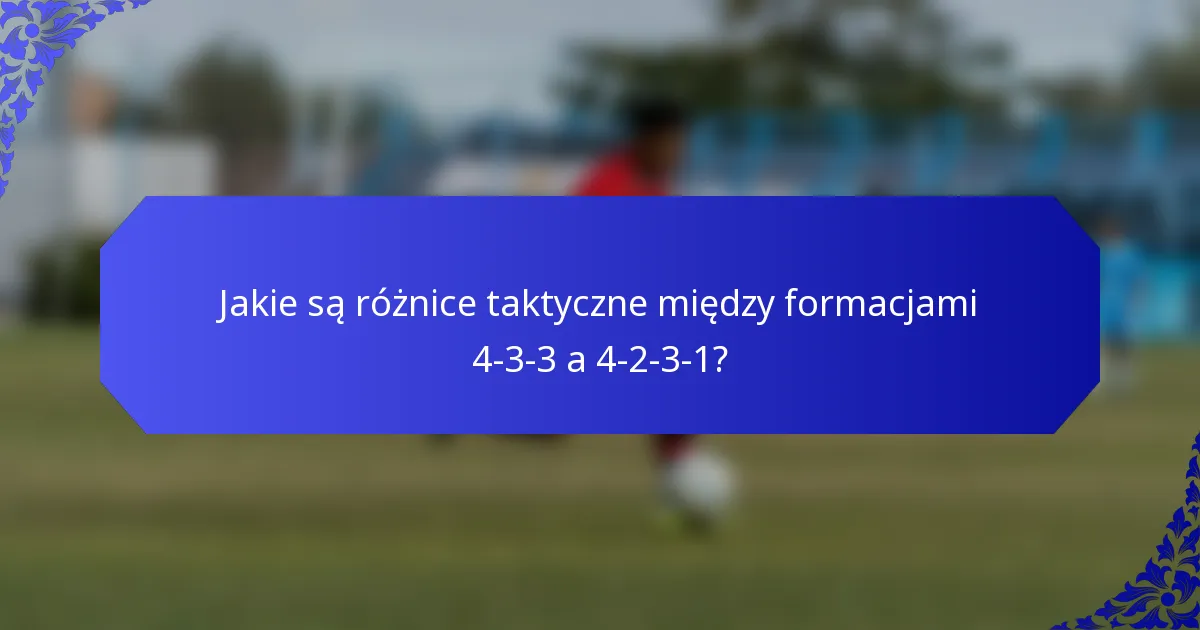 Jakie są różnice taktyczne między formacjami 4-3-3 a 4-2-3-1?