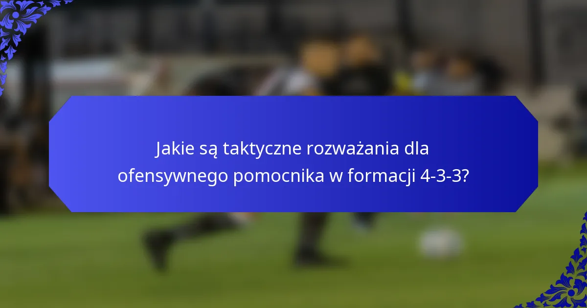 Jakie są taktyczne rozważania dla ofensywnego pomocnika w formacji 4-3-3?